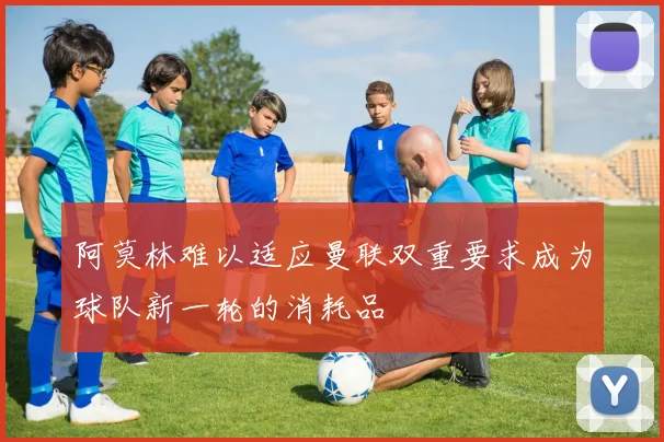 阿莫林难以适应曼联双重要求成为球队新一轮的消耗品