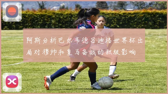 阿斯分析巴尔韦德吕迪格世界杯出局对穆帅和皇马备战的积极影响