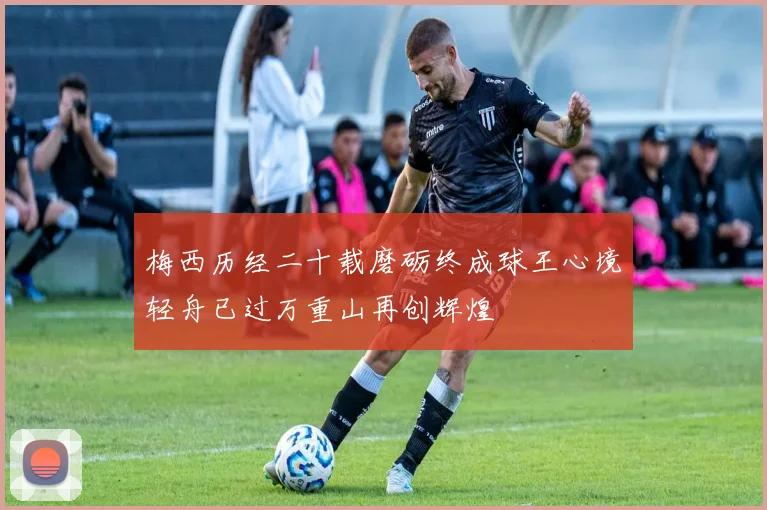 梅西历经二十载磨砺终成球王心境轻舟已过万重山再创辉煌