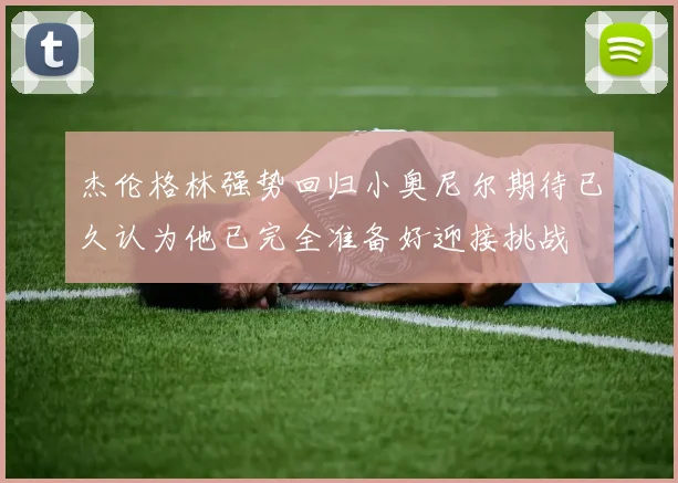 杰伦格林强势回归小奥尼尔期待已久认为他已完全准备好迎接挑战