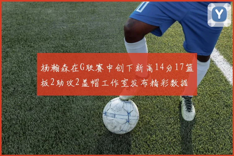 杨瀚森在G联赛中创下新高14分17篮板2助攻2盖帽工作室发布精彩数据海报