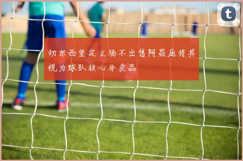 切尔西坚定立场不出售阿昌庞将其视为球队核心非卖品