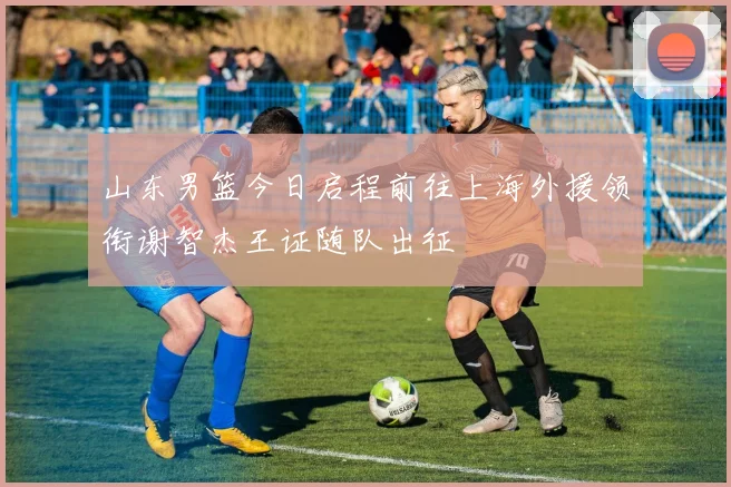山东男篮今日启程前往上海外援领衔谢智杰王证随队出征