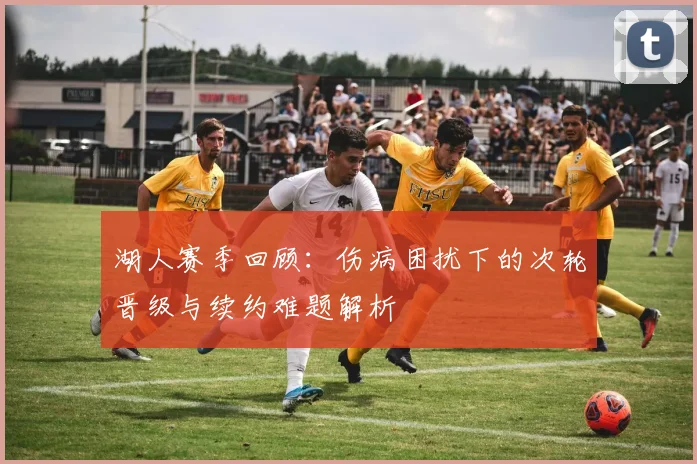 湖人赛季回顾：伤病困扰下的次轮晋级与续约难题解析