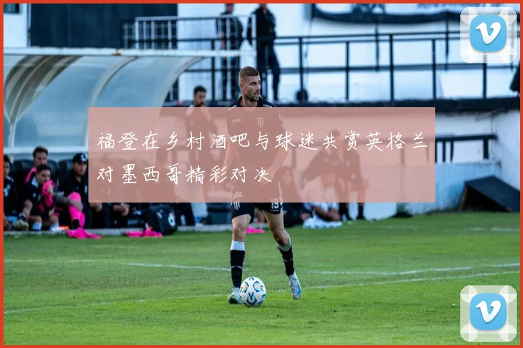 福登在乡村酒吧与球迷共赏英格兰对墨西哥精彩对决