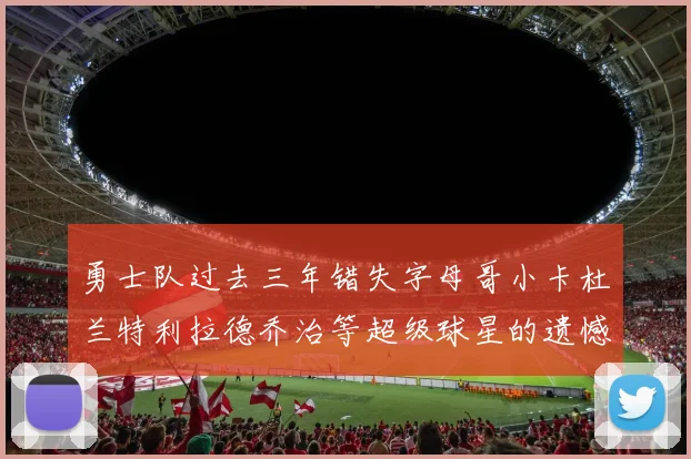 勇士队过去三年错失字母哥小卡杜兰特利拉德乔治等超级球星的遗憾回顾