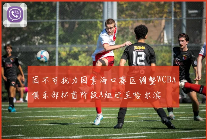 因不可抗力因素海口赛区调整WCBA俱乐部杯首阶段A组迁至哈尔滨