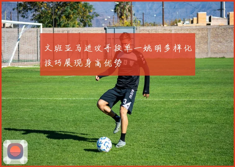 文班亚马进攻手段单一姚明多样化技巧展现身高优势