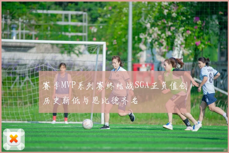 赛季MVP系列赛终结战SGA正负值创历史新低与恩比德齐名