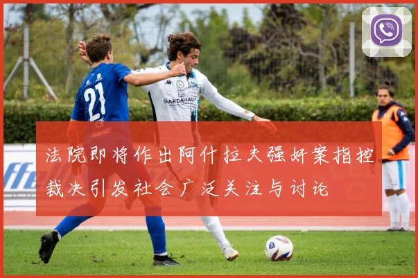 法院即将作出阿什拉夫强奸案指控裁决引发社会广泛关注与讨论