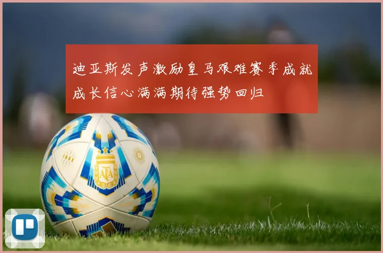 迪亚斯发声激励皇马艰难赛季成就成长信心满满期待强势回归