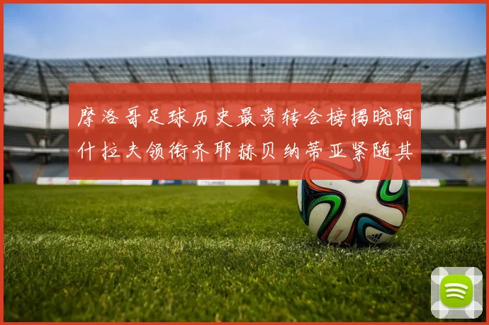 摩洛哥足球历史最贵转会榜揭晓阿什拉夫领衔齐耶赫贝纳蒂亚紧随其后