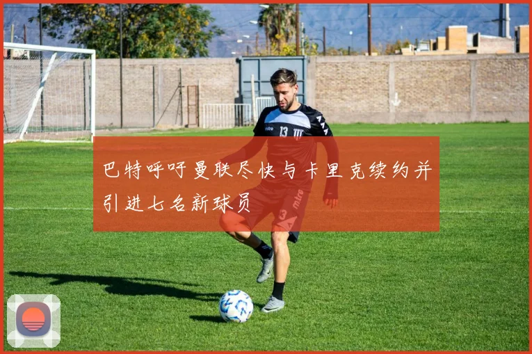 巴特呼吁曼联尽快与卡里克续约并引进七名新球员
