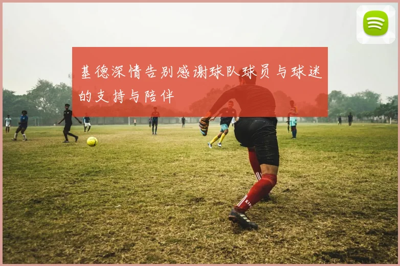 基德深情告别感谢球队球员与球迷的支持与陪伴