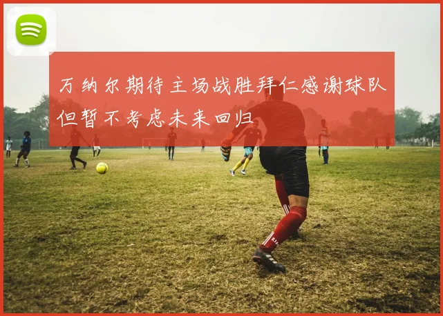 万纳尔期待主场战胜拜仁感谢球队但暂不考虑未来回归