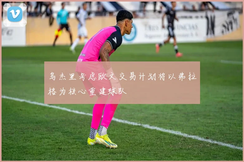 乌杰里考虑欧文交易计划将以弗拉格为核心重建球队